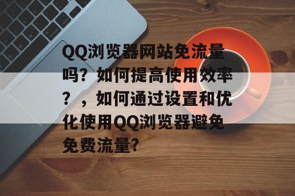 QQ浏览器网站免流量吗？如何提高使用效率？，如何通过设置和优化使用QQ浏览器避免免费流量?