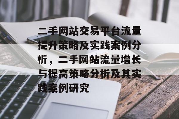 二手网站交易平台流量提升策略及实践案例分析，二手网站流量增长与提高策略分析及其实践案例研究