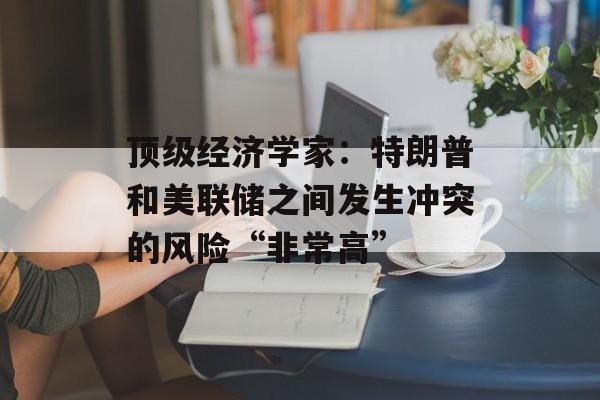 顶级经济学家：特朗普和美联储之间发生冲突的风险“非常高”