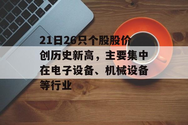 21日26只个股股价创历史新高，主要集中在电子设备、机械设备等行业