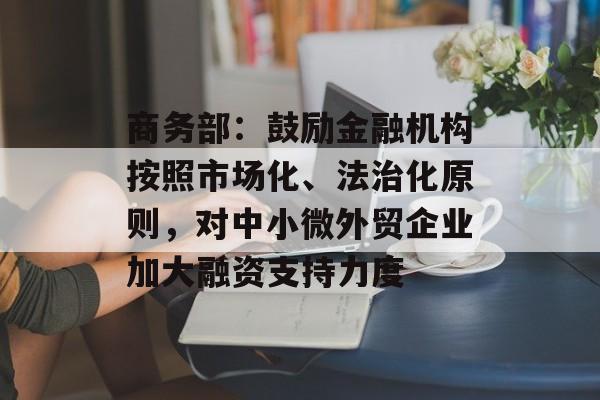 商务部：鼓励金融机构按照市场化、法治化原则，对中小微外贸企业加大融资支持力度