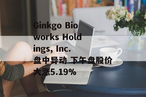 Ginkgo Bioworks Holdings, Inc.盘中异动 下午盘股价大涨5.19%