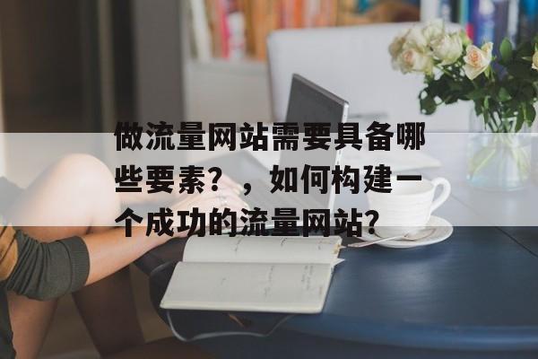 做流量网站需要具备哪些要素？，如何构建一个成功的流量网站？