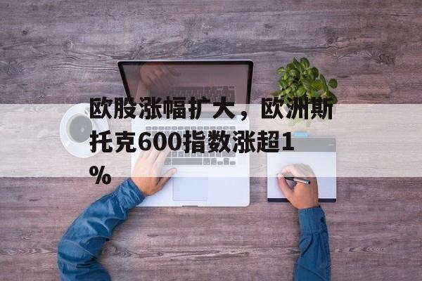 欧股涨幅扩大，欧洲斯托克600指数涨超1%