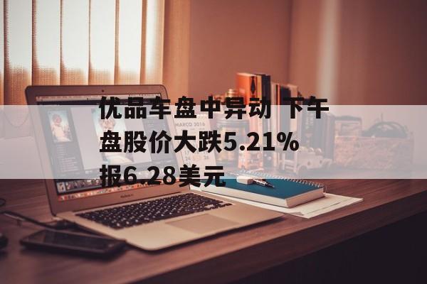 优品车盘中异动 下午盘股价大跌5.21%报6.28美元