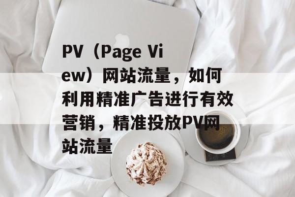 PV（Page View）网站流量，如何利用精准广告进行有效营销，精准投放PV网站流量