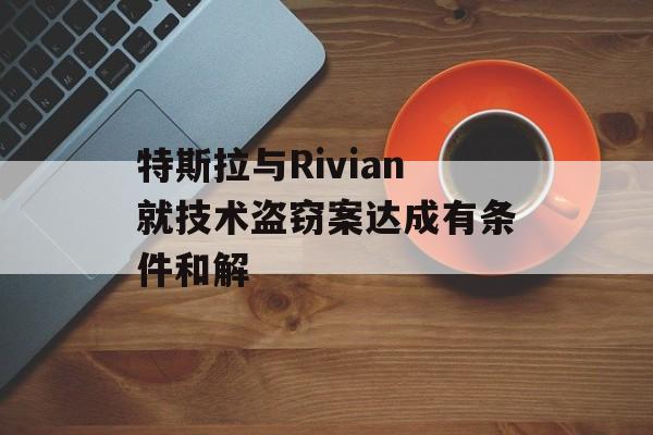 特斯拉与Rivian就技术盗窃案达成有条件和解