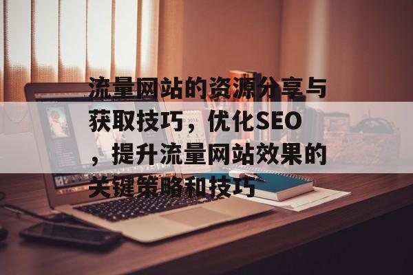 流量网站的资源分享与获取技巧，优化SEO，提升流量网站效果的关键策略和技巧