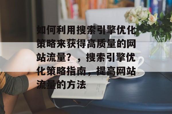 如何利用搜索引擎优化策略来获得高质量的网站流量？，搜索引擎优化策略指南，提高网站流量的方法