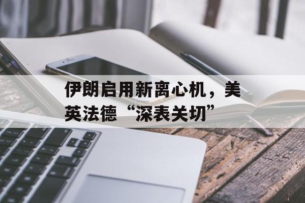 伊朗启用新离心机，美英法德“深表关切”