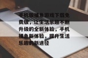 手机版捕鱼游戏下载免费版，让生活乐趣不断升级的全新体验，手机捕鱼新体验，提升生活乐趣的新途径