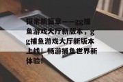 探索新篇章——gg捕鱼游戏大厅新版本，gg捕鱼游戏大厅新版本上线！畅游捕鱼世界新体验！