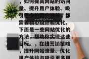 在当今的信息爆炸时代，如何提高网站的访问量、提升用户体验、吸引更多的用户等等，都需要精心设计和优化。下面是一些网站优化的方法，帮助你实现这些目标。，在线营销策略，提升网站流量、优化用户体验与吸引更多用户，优化网站，提高流量，优化用户体验，吸引更多用户