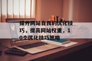 提升网站自我的优化技巧，提高网站权重，10个优化技巧策略，SEO策略提升， 代码优化、关键词选择、页面结构优化、内部链接建设、外部链接管理、图片优化等。，社交媒体优化， Facebook AdWords、Twitter AdWords、LinkedIn广告、Instagram推广、电子邮件营销等。，网站爬虫技术，网页抓取算法、网站爬虫工具、数据分析、网站自动化等。，大数据应用，挖掘用户行为、改进产品、精准营销、个性化推荐等。，内容营销，创建有价值的内容、发布频率、时间管理、互动性优化等。，移动优