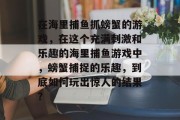 在海里捕鱼抓螃蟹的游戏，在这个充满刺激和乐趣的海里捕鱼游戏中，螃蟹捕捉的乐趣，到底如何玩出惊人的结果？