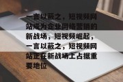 一言以蔽之，短视频网站成为企业网络营销的新战场，短视频崛起，一言以蔽之，短视频网站正在新战场上占据重要地位，短视频崛起，一言以蔽之，短视频网站正在新战场占重要地位