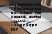 余棠游戏百乐捕鱼客服，客服余棠游戏百乐捕鱼官方客服求救！我们直播间有事，求救电话，023-65699784，务必及时联系我们！