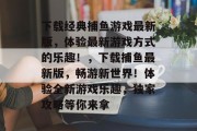 下载经典捕鱼游戏最新版，体验最新游戏方式的乐趣！，下载捕鱼最新版，畅游新世界！体验全新游戏乐趣，独家攻略等你来拿