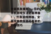 全面抓鱼捕鱼——你的手机游戏生活必备神器！，钓鱼游戏神器，全面攻略教你游刃有余的钓鱼技巧