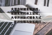 大爷自制捕鱼船游戏，乐趣无穷的水上冒险，大爷开创新式捕鱼方式，挑战极限与快乐同行！