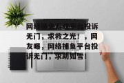 网络捕鱼游戏平台投诉无门，求救之光！，网友曝，网络捕鱼平台投诉无门，求助如雪！