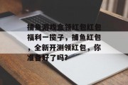 捕鱼游戏盒领红包红包福利一揽子，捕鱼红包，全新开测领红包，你准备好了吗?