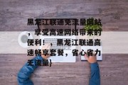 黑龙江联通免流量网站，享受高速网络带来的便利！，黑龙江联通高速畅享套餐，省心省力无流量}