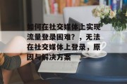 如何在社交媒体上实现流量登录困难？，无法在社交媒体上登录，原因与解决方案