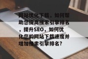 网站优化下载，如何帮助您提高搜索引擎排名，提升SEO，如何优化您的网站下载速度并增加搜索引擎排名?