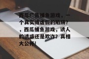 西瓜广告捕鱼游戏，一个真实或虚假的陷阱？，西瓜捕鱼游戏，诱人的诱惑还是欺诈？真相大公开!