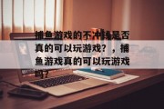 捕鱼游戏的不冲钱是否真的可以玩游戏？，捕鱼游戏真的可以玩游戏吗？