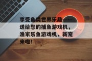 享受鱼类世界乐趣——送给您的捕鱼游戏机，渔家乐鱼游戏机，新宠来啦！