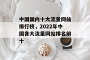 中国国内十大流量网站排行榜，2022年中国各大流量网站排名前十，2022中国流量网站排名前十