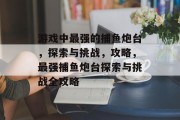 游戏中最强的捕鱼炮台，探索与挑战，攻略，最强捕鱼炮台探索与挑战全攻略