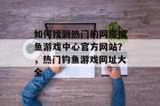 如何找到热门的网络捕鱼游戏中心官方网站？，热门钓鱼游戏网址大全