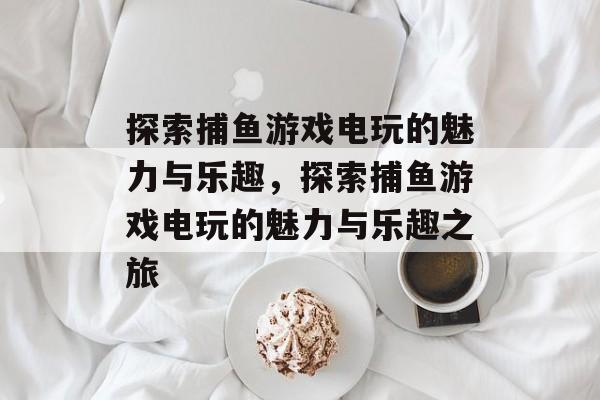 探索捕鱼游戏电玩的魅力与乐趣，探索捕鱼游戏电玩的魅力与乐趣之旅