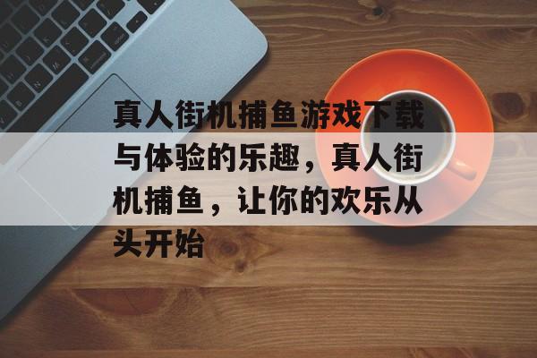 真人街机捕鱼游戏下载与体验的乐趣，真人街机捕鱼，让你的欢乐从头开始