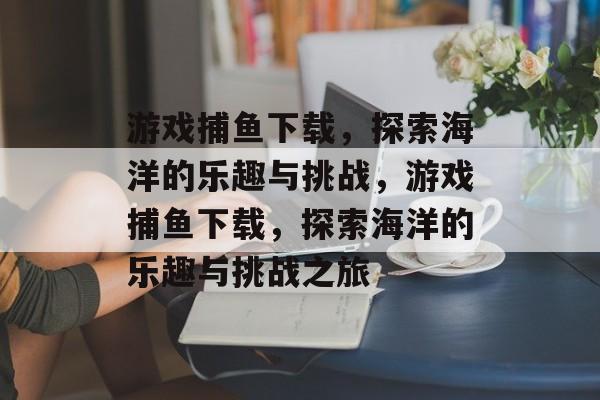 游戏捕鱼下载，探索海洋的乐趣与挑战，游戏捕鱼下载，探索海洋的乐趣与挑战之旅