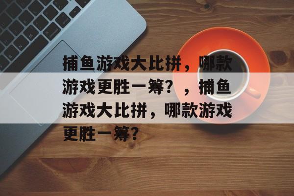 捕鱼游戏大比拼，哪款游戏更胜一筹？，捕鱼游戏大比拼，哪款游戏更胜一筹？