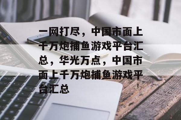 一网打尽，中国市面上千万炮捕鱼游戏平台汇总，华光万点，中国市面上千万炮捕鱼游戏平台汇总