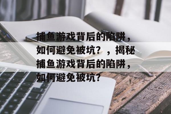 捕鱼游戏背后的陷阱，如何避免被坑？，揭秘捕鱼游戏背后的陷阱，如何避免被坑？