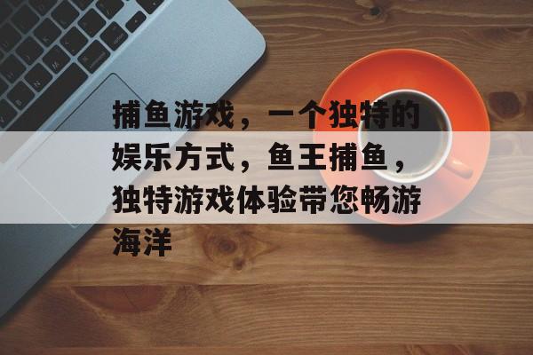 捕鱼游戏，一个独特的娱乐方式，鱼王捕鱼，独特游戏体验带您畅游海洋