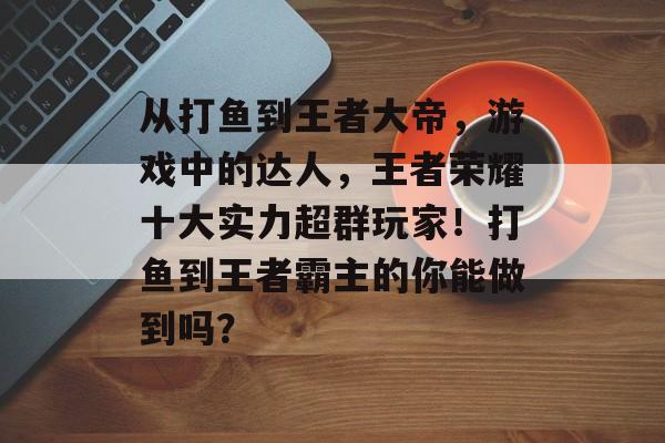 从打鱼到王者大帝，游戏中的达人，王者荣耀十大实力超群玩家！打鱼到王者霸主的你能做到吗？