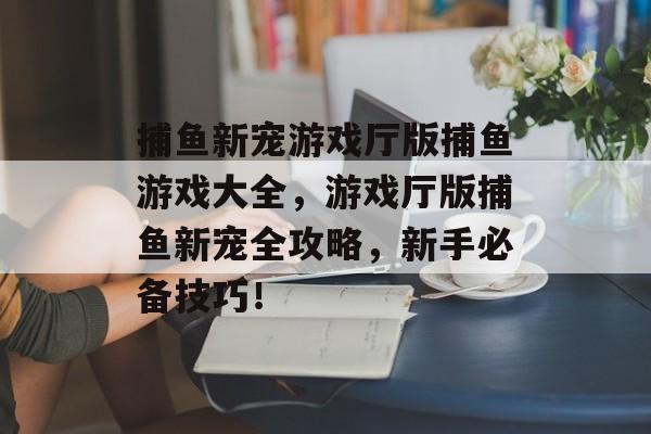 捕鱼新宠游戏厅版捕鱼游戏大全，游戏厅版捕鱼新宠全攻略，新手必备技巧！