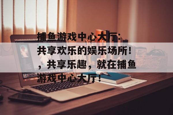 捕鱼游戏中心大厅: 共享欢乐的娱乐场所！，共享乐趣，就在捕鱼游戏中心大厅！