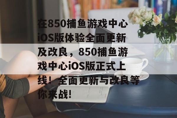 在850捕鱼游戏中心iOS版体验全面更新及改良，850捕鱼游戏中心iOS版正式上线！全面更新与改良等你来战!