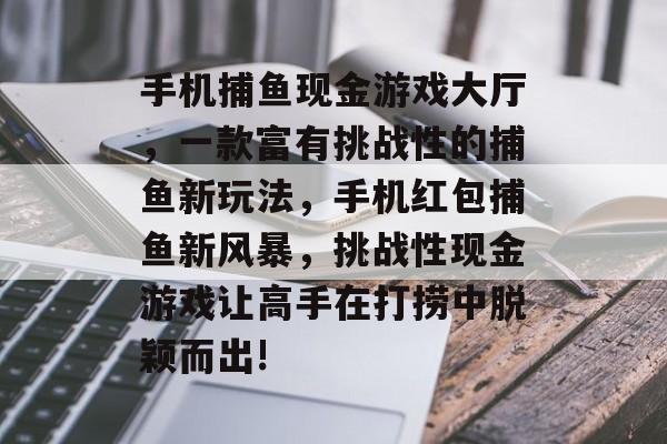 手机捕鱼现金游戏大厅，一款富有挑战性的捕鱼新玩法，手机红包捕鱼新风暴，挑战性现金游戏让高手在打捞中脱颖而出!