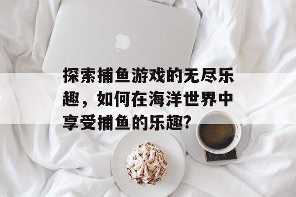 探索捕鱼游戏的无尽乐趣，如何在海洋世界中享受捕鱼的乐趣?