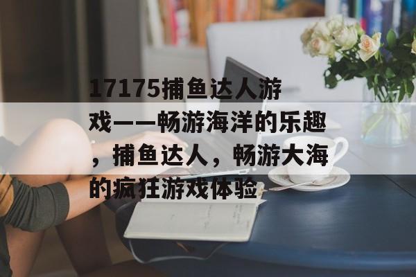 17175捕鱼达人游戏——畅游海洋的乐趣，捕鱼达人，畅游大海的疯狂游戏体验