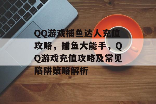 QQ游戏捕鱼达人充值攻略，捕鱼大能手，QQ游戏充值攻略及常见陷阱策略解析